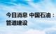 今日消息 中国石油：打造全产业链科技支撑管道建设