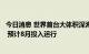 今日消息 世界首台大体积深海低温超高压模拟装置完成验收 预计8月投入运行