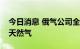 今日消息 俄气公司全面停止向拉脱维亚供应天然气