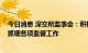 今日消息 深交所监事会：积极支持全市场注册制改革 抓实抓细各项监督工作