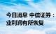 今日消息 中信证券：预计三季度开始钢铁行业利润有所恢复