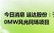 今日消息 运达股份：子公司拟3.81亿元投建70MW风光同场项目