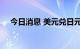 今日消息 美元兑日元USD/JPY跌破132