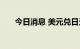 今日消息 美元兑日元日内跌超0.50%