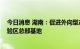 今日消息 湖南：促进外向型产业集聚发展 加快建设自贸试验区总部基地