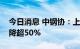 今日消息 中钢协：上半年会员钢铁企业利润降超50%