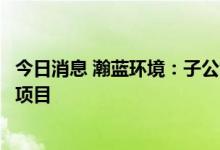 今日消息 瀚蓝环境：子公司拟投资三水区生活垃圾焚烧发电项目