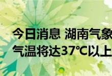 今日消息 湖南气象台发布高温橙色预警 多地气温将达37℃以上