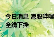 今日消息 港股哔哩哔哩跌超10% 回港中概股全线下挫