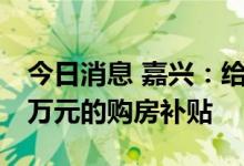 今日消息 嘉兴：给予三孩居民家庭不超过10万元的购房补贴