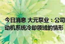 今日消息 大元泵业：公司部分屏蔽泵系列产品存在应用于发动机系统冷却领域的情形 但业绩贡献占比较小