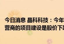 今日消息 晶科科技：今年组件等材料价格处于高位不利于运营商的项目建设是股价下跌的重要原因