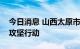 今日消息 山西太原市开展夏季大气污染防治攻坚行动