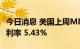 今日消息 美国上周MBA30年期固定抵押贷款利率 5.43%