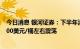 今日消息 银河证券：下半年油价重心或稍有回落，预期在100美元/桶左右震荡