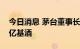 今日消息 茅台董事长称茅台存了价值好多万亿基酒