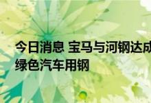 今日消息 宝马与河钢达成合作，2026年起国产宝马将使用绿色汽车用钢