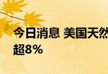 今日消息 美国天然气期货短线拉升，一度涨超8%