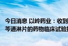 今日消息 以岭药业：收到国家药品监督管理局核准签发的柴芩通淋片的药物临床试验批准通知书