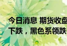 今日消息 期货收盘：国内期货夜盘收盘普遍下跌，黑色系领跌