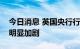 今日消息 英国央行行长贝利：近期通胀压力明显加剧