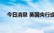 今日消息 英国央行或宣布加息50个基点