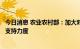 今日消息 农业农村部：加大对西南地区农业现代化示范区的支持力度