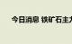 今日消息 铁矿石主力合约日内大跌4%