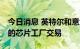 今日消息 英特尔和意大利接近达成50亿美元的芯片工厂交易