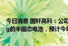 今日消息 国轩高科：公司研发的单体能量密度达360Wh/kg的半固态电池，预计今年将实现装车