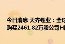 今日消息 天齐锂业：全球发售的稳定价格期已结束 期间共购买2461.82万股公司H股