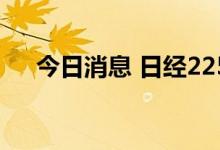 今日消息 日经225指数开盘下跌0.18%