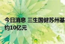 今日消息 三生国健苏州基地抗体药物生产项目开工，总投资约10亿元