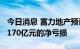 今日消息 富力地产预计2021年度录得不多于170亿元的净亏损