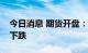 今日消息 期货开盘：国内期货夜盘开盘普遍下跌