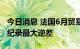 今日消息 法国6月贸易逆差130.66亿欧元  为纪录最大逆差