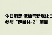 今日消息 俄油气新规让日本紧张 日政府要求日企积极考虑参与“萨哈林-2”项目