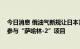 今日消息 俄油气新规让日本紧张 日政府要求日企积极考虑参与“萨哈林-2”项目