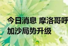 今日消息 摩洛哥呼吁巴以双方保持克制 防止加沙局势升级