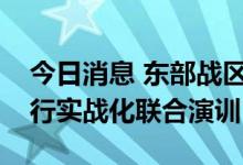 今日消息 东部战区继续位台岛周边海空域进行实战化联合演训