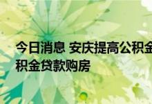 今日消息 安庆提高公积金贷款额度至55万元，支持异地公积金贷款购房