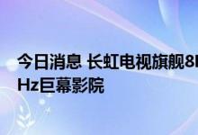 今日消息 长虹电视旗舰8K新品发布 全球首发110吋8K 120Hz巨幕影院