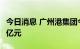 今日消息 广州港集团今年以来累计投资38.24亿元