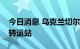 今日消息 乌克兰切尔诺夫策地区将建设粮食转运站