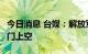 今日消息 台媒：解放军无人机连续5天进入金门上空