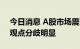 今日消息 A股市场震荡格局会否扭转？机构观点分歧明显