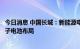 今日消息 中国长城：新能源电池业务包含锂电池业务和钠离子电池布局