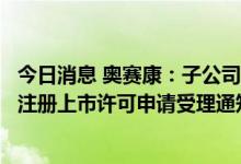 今日消息 奥赛康：子公司注射用福沙匹坦双葡甲胺获得药品注册上市许可申请受理通知书