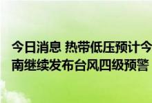 今日消息 热带低压预计今日傍晚将加强为今年第7号台风 海南继续发布台风四级预警