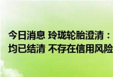 今日消息 玲珑轮胎澄清：德州玲珑开具的电子商业承兑汇票均已结清 不存在信用风险